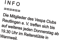 I N F O ====== Die Mitglieder des Vespa Clubs  Reutlingen e. V. treffen sich bis auf weiteres jeden Donnerstag ab 19.30 Uhr im Reiterstüble in  Wannweil.
