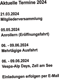 Aktuelle Termine 2024   21.03.2024 Mitgliederversammlung  05.05.2024 Anrollern (Eröffnungsfahrt)   06. - 09.06.2024  Mehrtägige Ausfahrt  06. - 09.06.2024  Vespa-Alp Days, Zell am See  Einladungen erfolgen per E-Mail