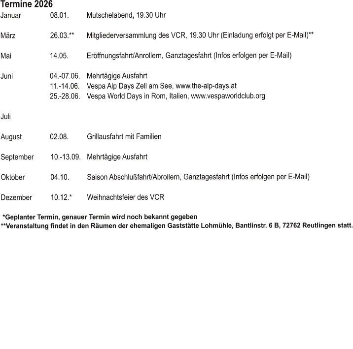  Termine 2026 		 Januar	08.01.	Mutschelabend, 19.30 Uhr        März	26.03.**  	Mitgliederversammlung des VCR, 19.30 Uhr (Einladung erfolgt per E-Mail)** 		 Mai	14.05.	Eröffnungsfahrt/Anrollern, Ganztagesfahrt (Infos erfolgen per E-Mail)  	 Juni	04.-07.06. 	Mehrtägige Ausfahrt 	11.-14.06.	Vespa Alp Days Zell am See, www.the-alp-days.at 	25.-28.06.	Vespa World Days in Rom, Italien, www.vespaworldclub.org 	 Juli	  August	02.08.	Grillausfahrt mit Familien  September	10.-13.09.	Mehrtägige Ausfahrt  Oktober	04.10.   	Saison Abschlußfahrt/Abrollern, Ganztagesfahrt (Infos erfolgen per E-Mail) 	 Dezember	10.12.*	Weihnachtsfeier des VCR   *Geplanter Termin, genauer Termin wird noch bekannt gegeben **Veranstaltung findet in den Räumen der ehemaligen Gaststätte Lohmühle, Bantlinstr. 6 B, 72762 Reutlingen statt.
